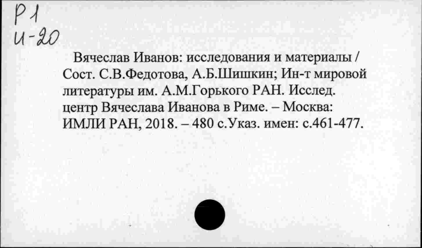 ﻿N
Вячеслав Иванов: исследования и материалы / Сост. С.В.Федотова, А.Б.Шишкин; Ин-т мировой литературы им. А.М.Горького РАН. Исслед. центр Вячеслава Иванова в Риме. - Москва: ИМЛИ РАН, 2018. - 480 с.Указ. имен: с.461-477.